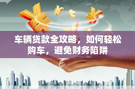 保税港区车辆贷款全攻略，如何轻松购车，避免财务陷阱