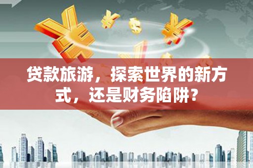 保税港区贷款旅游，探索世界的新方式，还是财务陷阱？